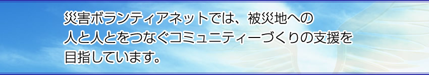 災害ボランティアネットでは、被災地への人と人とをつなぐコミュニティーづくりの支援を目指しています。 災害ボランティアネットでは、被災地への人と人とをつなぐコミュニティーづくりの支援を目指しています。